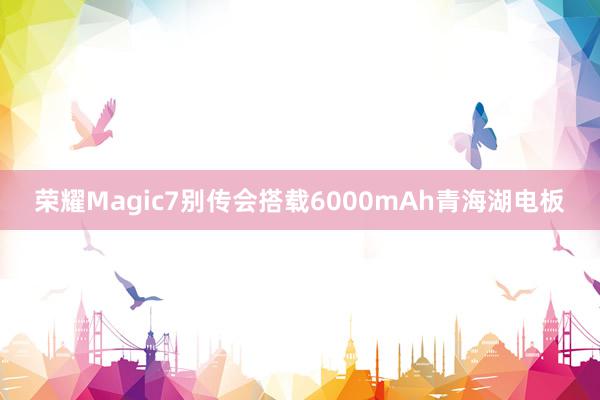 荣耀Magic7别传会搭载6000mAh青海湖电板